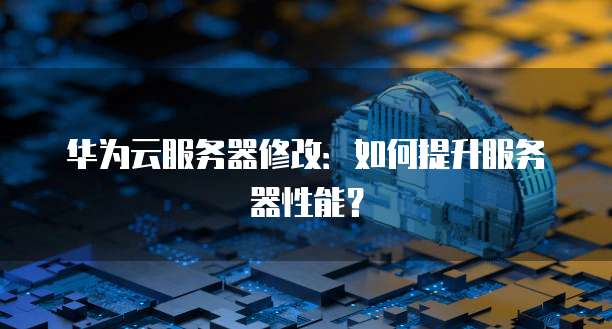 华为云服务器修改：如何提升服务器性能？