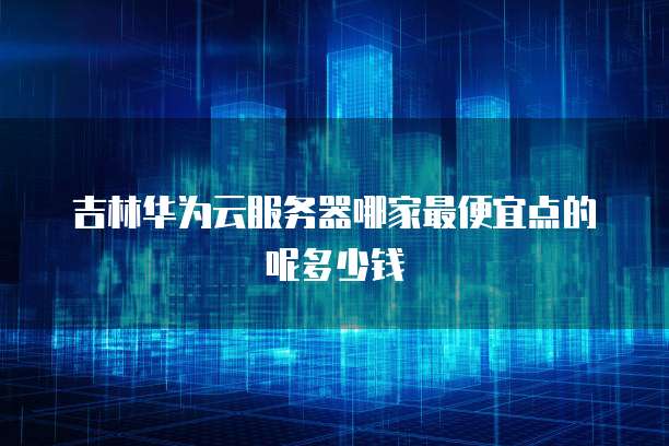 吉林华为云服务器哪家最便宜点的呢多少钱