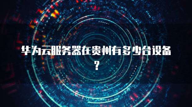华为云服务器在贵州有多少台设备？