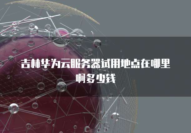 吉林华为云服务器试用地点在哪里啊多少钱