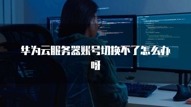 华为云服务器账号切换不了怎么办呀