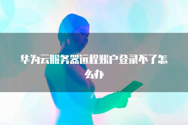 华为云服务器远程账户登录不了怎么办