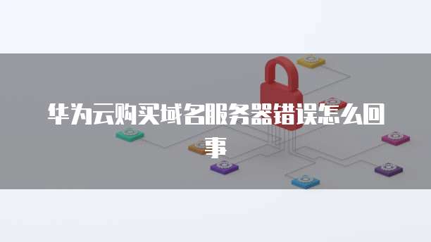 华为云购买域名服务器错误怎么回事