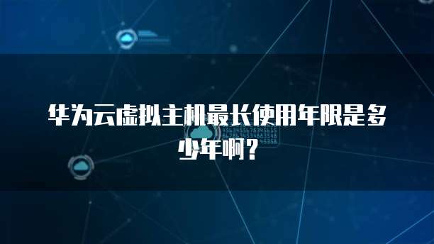 华为云虚拟主机最长使用年限是多少年啊？