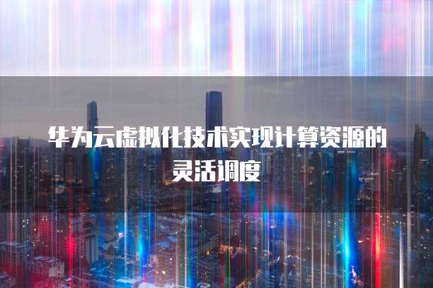 华为云虚拟化技术实现计算资源的灵活调度