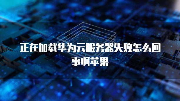正在加载华为云服务器失败怎么回事啊苹果
