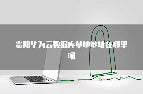 贵阳华为云数据库基地地址在哪里呀