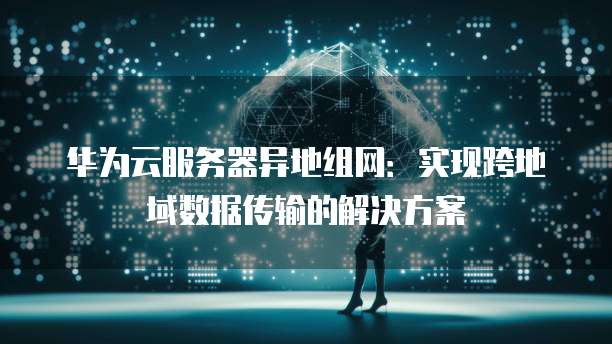 华为云服务器异地组网：实现跨地域数据传输的解决方案