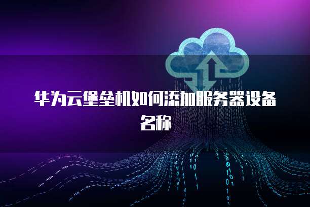 华为云堡垒机如何添加服务器设备名称