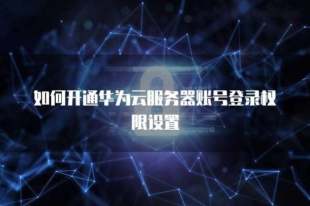 如何开通华为云服务器账号登录权限设置