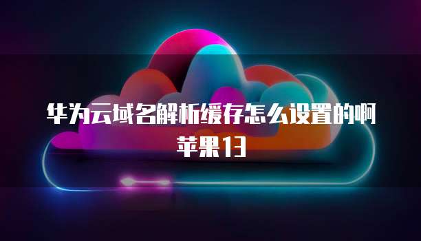 华为云域名解析缓存怎么设置的啊苹果13