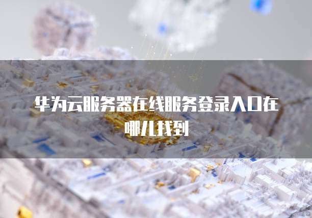 华为云服务器在线服务登录入口在哪儿找到