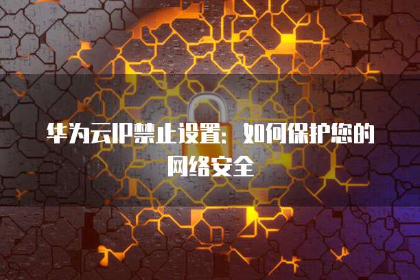 华为云IP禁止设置：如何保护您的网络安全