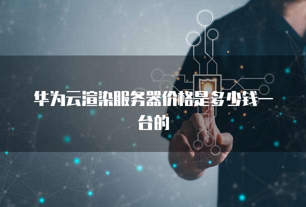 华为云渲染服务器价格是多少钱一台的