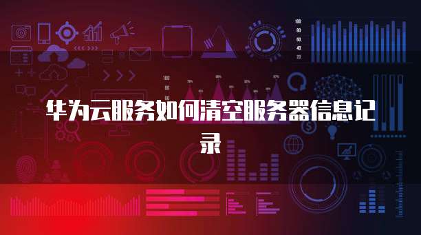 华为云服务如何清空服务器信息记录