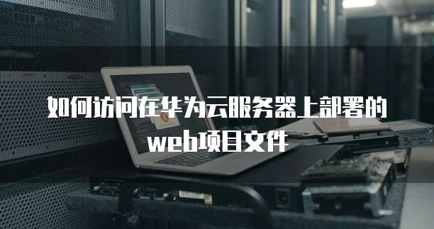 如何访问在华为云服务器上部署的web项目文件
