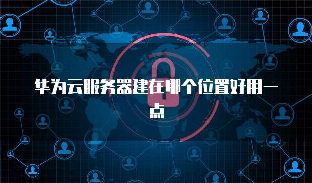 华为云服务器建在哪个位置好用一点