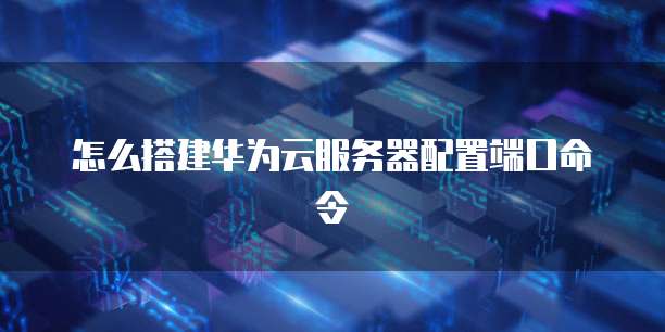 怎么搭建华为云服务器配置端口命令