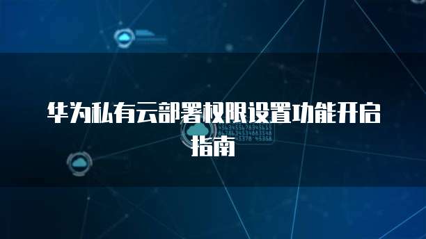 华为私有云部署权限设置功能开启指南