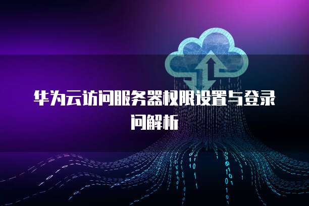 华为云访问服务器权限设置与登录问解析