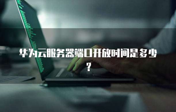 华为云服务器端口开放时间是多少？