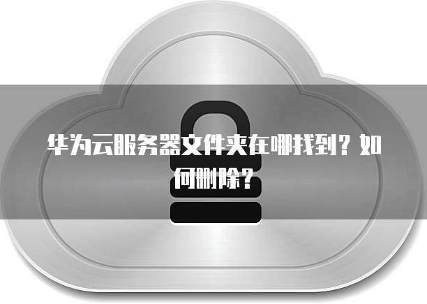 华为云服务器文件夹在哪找到？如何删除？