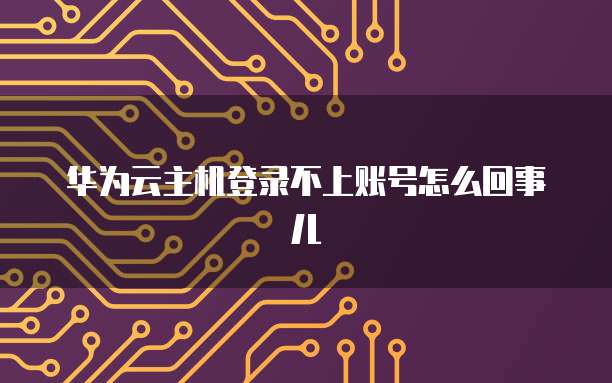 华为云主机登录不上账号怎么回事儿