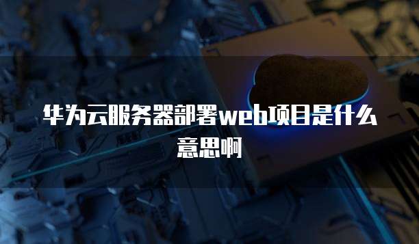 华为云服务器部署web项目是什么意思啊