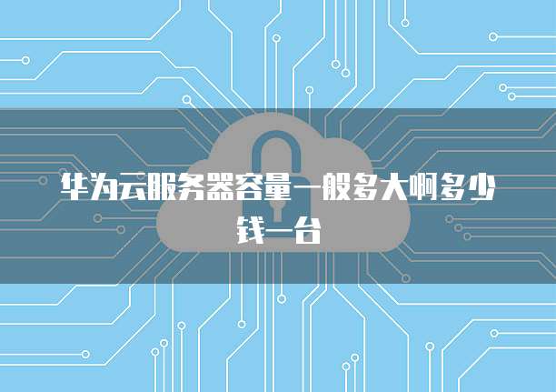 华为云服务器容量一般多大啊多少钱一台