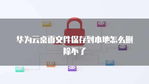 华为云桌面文件保存到本地怎么删除不了