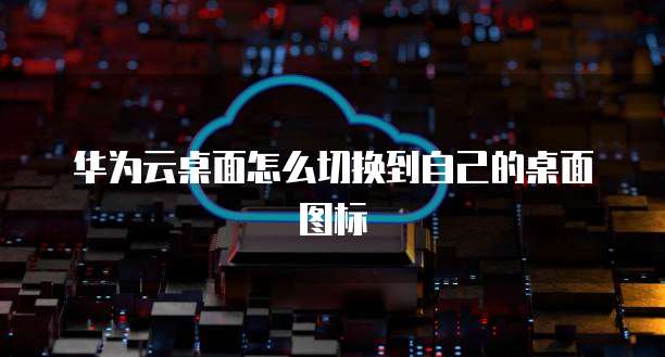 华为云桌面怎么切换到自己的桌面图标