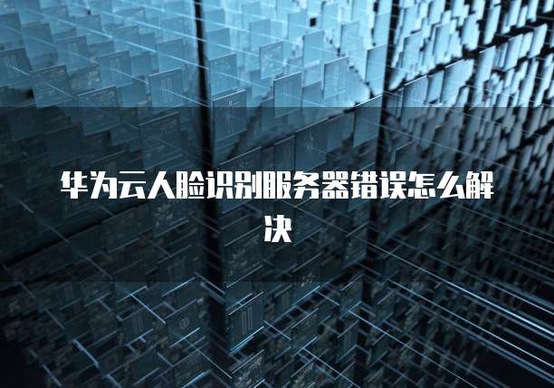 华为云人脸识别服务器错误怎么解决