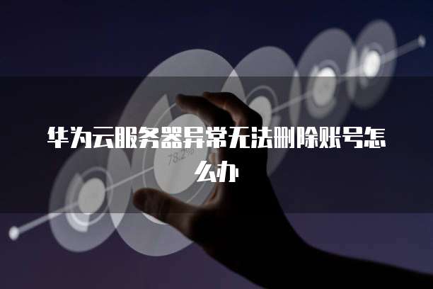 华为云服务器异常无法删除账号怎么办