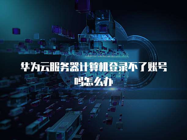 华为云服务器计算机登录不了账号吗怎么办