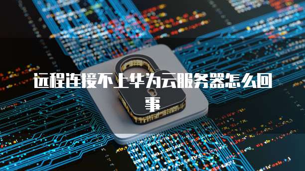 远程连接不上华为云服务器怎么回事