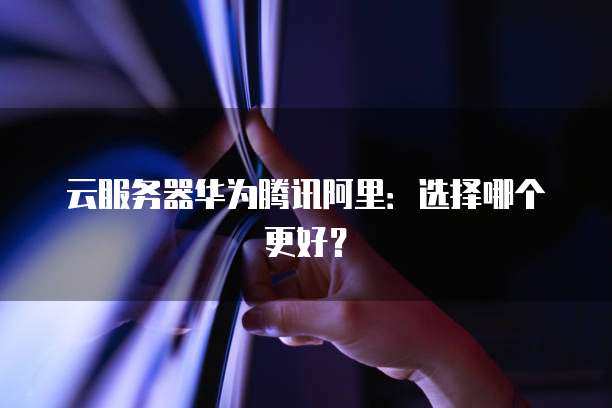 云服务器华为腾讯阿里：选择哪个更好？