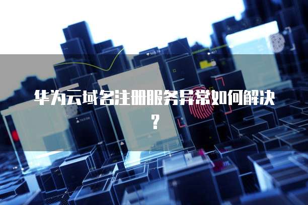 华为云域名注册服务异常如何解决？