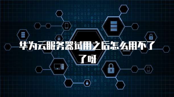 华为云服务器试用之后怎么用不了了呀