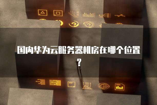 国内华为云服务器机房在哪个位置？