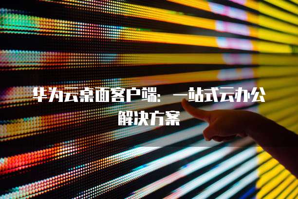 华为云桌面客户端：一站式云办公解决方案