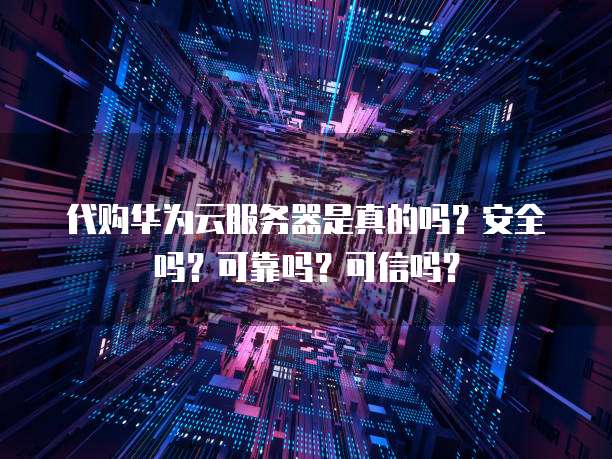 代购华为云服务器是真的吗？安全吗？可靠吗？可信吗？