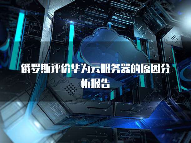 俄罗斯评价华为云服务器的原因分析报告