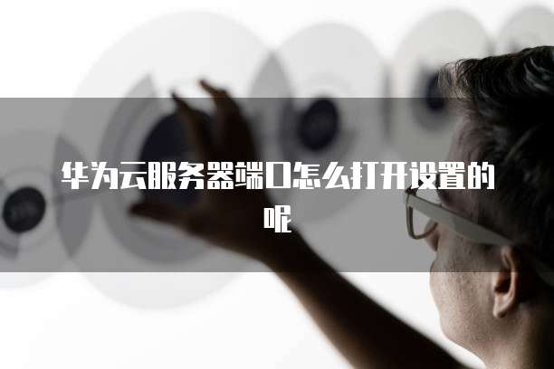 华为云服务器端口怎么打开设置的呢