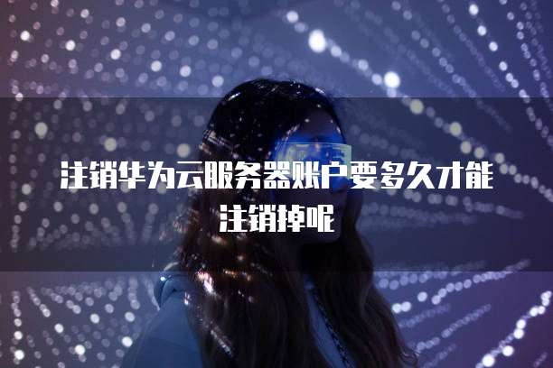 注销华为云服务器账户要多久才能注销掉呢
