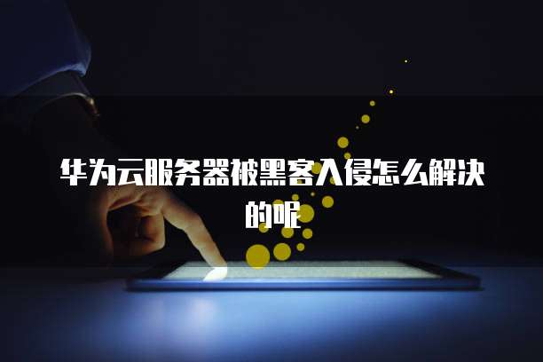 华为云服务器被黑客入侵怎么解决的呢