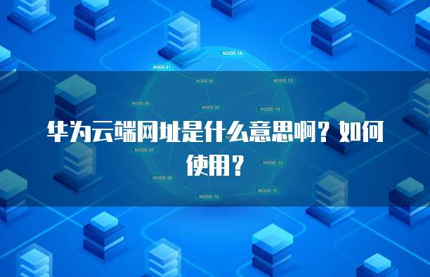 华为云端网址是什么意思啊？如何使用？