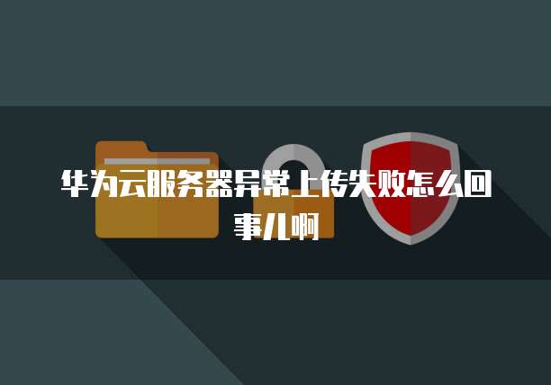 华为云服务器异常上传失败怎么回事儿啊