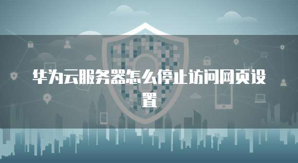 华为云服务器怎么停止访问网页设置