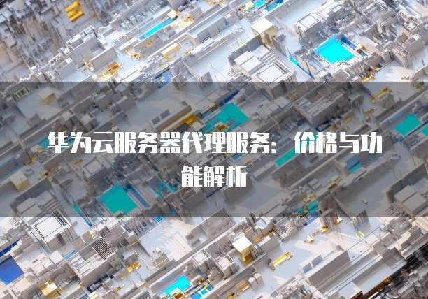 华为云服务器代理服务：价格与功能解析