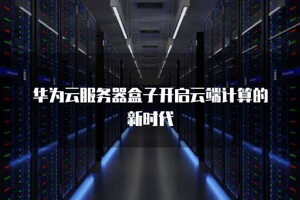 华为云服务器盒子开启云端计算的新时代